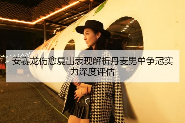 安赛龙伤愈复出表现解析丹麦男单争冠实力深度评估