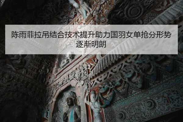 陈雨菲拉吊结合技术提升助力国羽女单抢分形势逐渐明朗