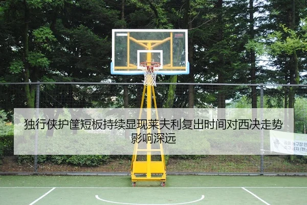 独行侠护筐短板持续显现莱夫利复出时间对西决走势影响深远