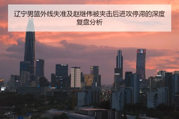 辽宁男篮外线失准及赵继伟被夹击后进攻停滞的深度复盘分析