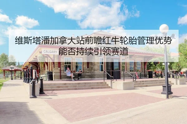 维斯塔潘加拿大站前瞻红牛轮胎管理优势能否持续引领赛道