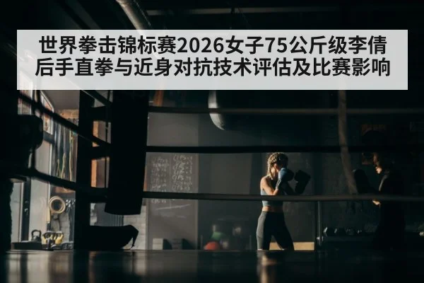 世界拳击锦标赛2026女子75公斤级李倩后手直拳与近身对抗技术评估及比赛影响